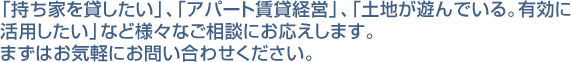 持ち家を貸したい、アパート賃貸経営、遊んでいる土地を有効活用したいなど、お気軽にご相談ください。