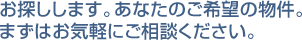 お探しします。あなたのご希望の物件。お気軽にご相談ください。